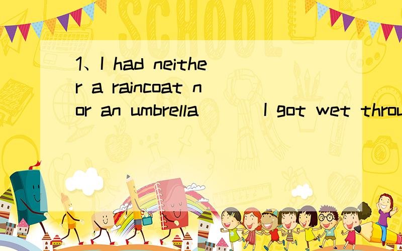 1、I had neither a raincoat nor an umbrella ( ) I got wet through .A It's the reason B That's why C There'why 2、( ) has helped to save the drowning girl is worth praising .A The one B Any one C whoever