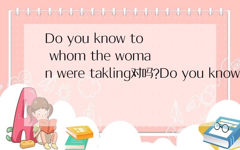 Do you know to whom the woman were takling对吗?Do you know to whom the woman were takling?对吗,老师这么讲的,但我觉得应该是Do you know whom the woman were takling to?