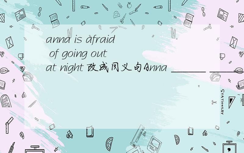 anna is afraid of going out at night 改成同义句Anna ______ ______ ______going out at night