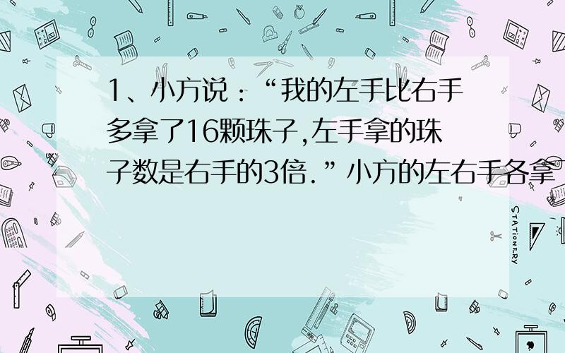 1、小方说：“我的左手比右手多拿了16颗珠子,左手拿的珠子数是右手的3倍.”小方的左右手各拿了多少颗珠子?2、某校五年级学生中参加数学兴趣小组的学生有53人,比参加电脑兴趣小组的学