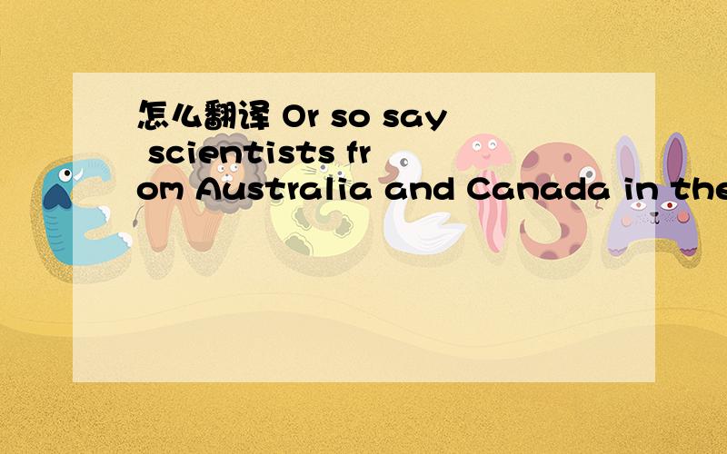 怎么翻译 Or so say scientists from Australia and Canada in the online edition of the Proceedings of