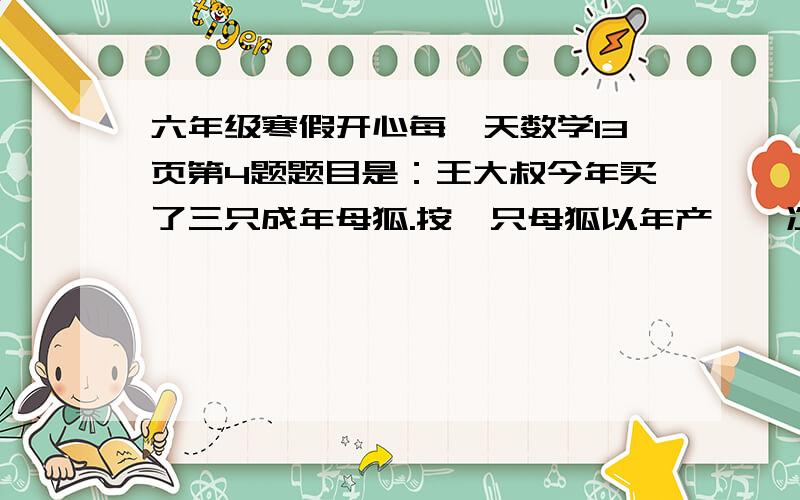 六年级寒假开心每一天数学13页第4题题目是：王大叔今年买了三只成年母狐.按一只母狐以年产崽一次,平均每次产崽6只计算,这三只母虎一年产崽18只.所产的幼崽中按五分之二是雌狐计算,雌