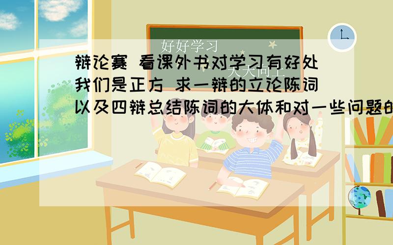 辩论赛 看课外书对学习有好处我们是正方 求一辩的立论陈词以及四辩总结陈词的大体和对一些问题的应对方法但需要的回答也要精致.下面是怕遇到的一些反方的辩驳,希望给出解决方案看课