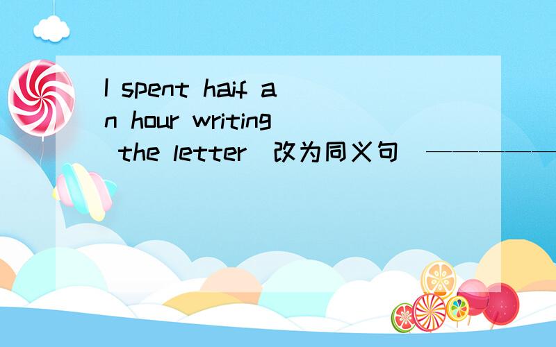 I spent haif an hour writing the letter(改为同义句）——————haif an hour __the letter