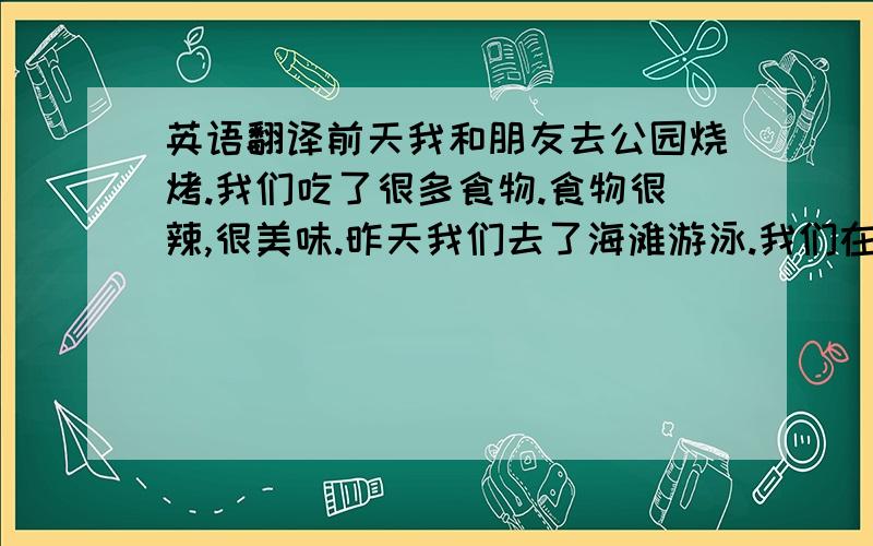 英语翻译前天我和朋友去公园烧烤.我们吃了很多食物.食物很辣,很美味.昨天我们去了海滩游泳.我们在那里打羽毛球.我们还吃了雪糕,喝了可乐.今天我觉得不舒服,去看了医生.我感冒了,还患