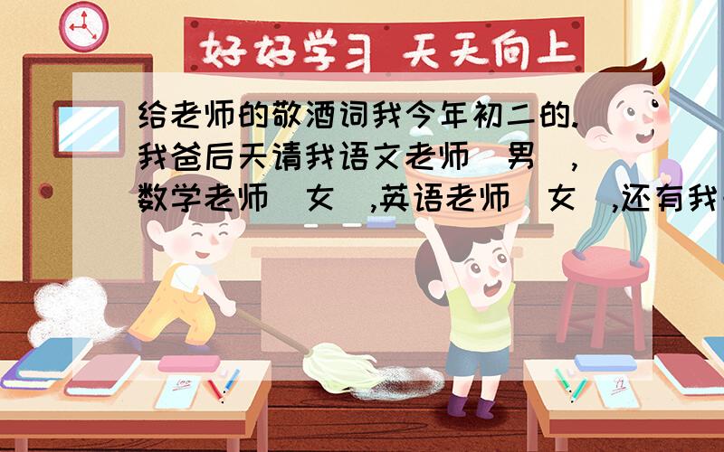 给老师的敬酒词我今年初二的.我爸后天请我语文老师（男）,数学老师（女）,英语老师（女）,还有我一个亲戚（也是老师）还有干妈（老师）干爸和我爸朋友吃饭.我怎么说敬酒词啊,这么多