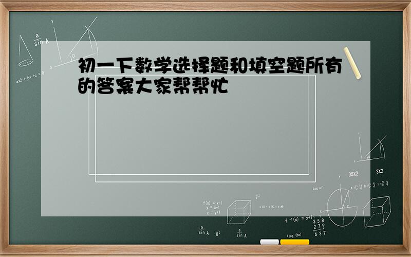 初一下数学选择题和填空题所有的答案大家帮帮忙