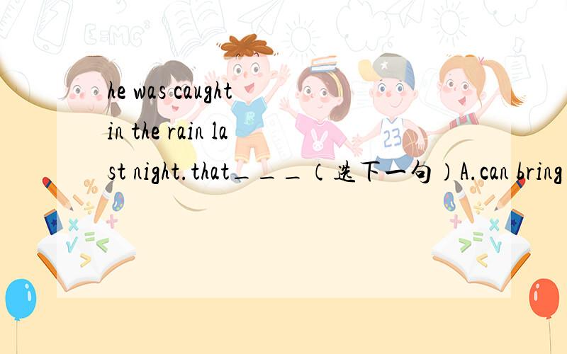 he was caught in the rain last night.that___（选下一句）A.can bring aboutB.ought to bring aboutC.should have brought aboutD.may have brought about