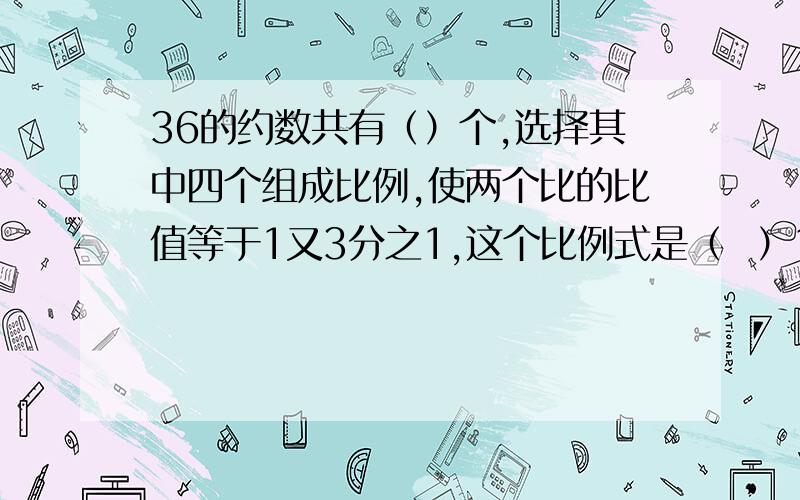 36的约数共有（）个,选择其中四个组成比例,使两个比的比值等于1又3分之1,这个比例式是（  ）1又3分之1       是分数