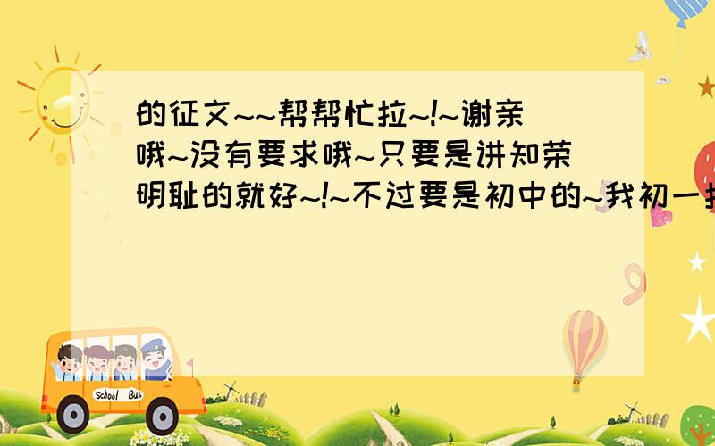 的征文~~帮帮忙拉~!~谢亲哦~没有要求哦~只要是讲知荣明耻的就好~!~不过要是初中的~我初一拉~~!~谢亲咯~\(^-^)/~~!~