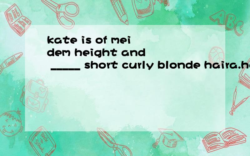 kate is of meidem height and _____ short curly blonde haira.has b.with