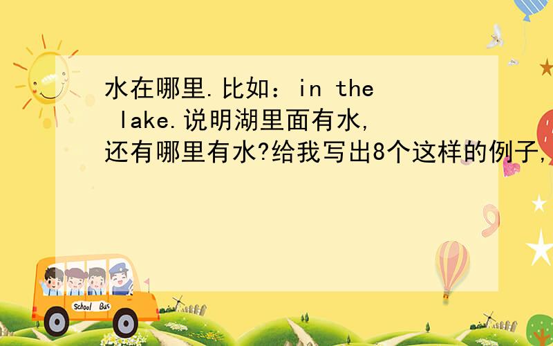 水在哪里.比如：in the lake.说明湖里面有水,还有哪里有水?给我写出8个这样的例子,用英文.