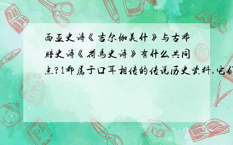 西亚史诗《吉尔伽美什》与古希腊史诗《荷马史诗》有什么共同点?1都属于口耳相传的传说历史资料,它们虽然不等于历史,但它们是历史文献的一种补充.2都是传说故事,因而是虚妄的不具有历