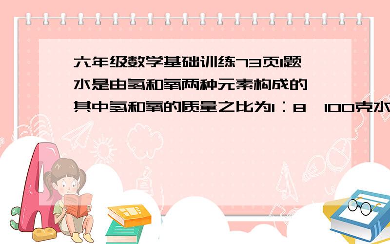 六年级数学基础训练73页1题水是由氢和氧两种元素构成的,其中氢和氧的质量之比为1：8,100克水中含有氢和氧各多少克?