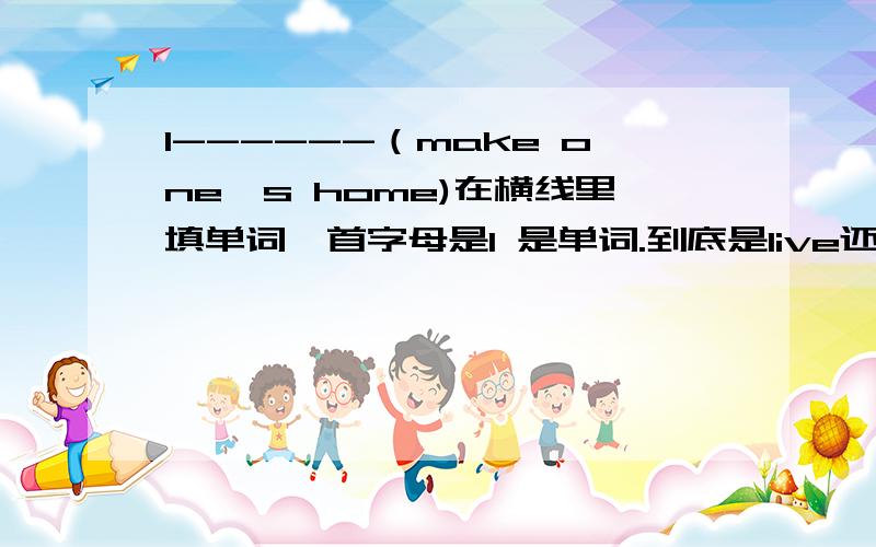 l------（make one's home)在横线里填单词,首字母是l 是单词.到底是live还是loact