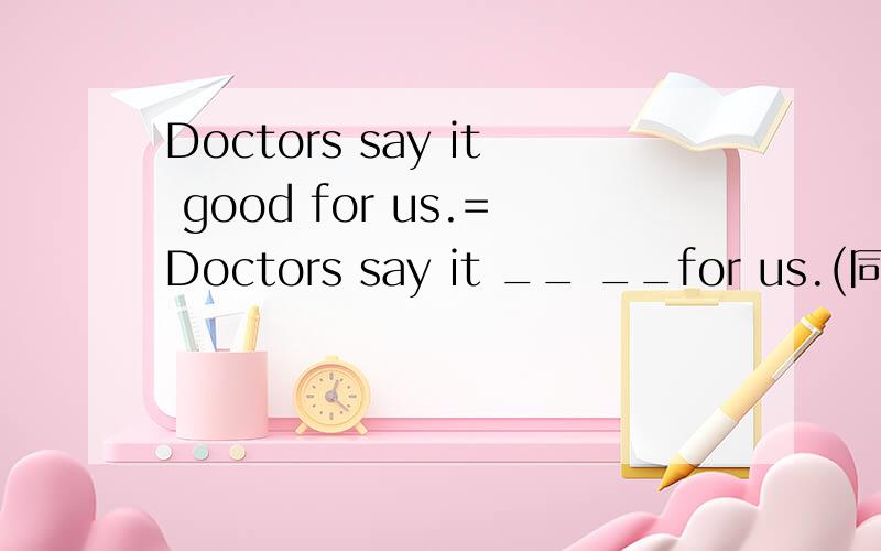 Doctors say it good for us.=Doctors say it __ __for us.(同意句转换)DOCTORS SAY IT IS GOOD FOR US.DOCTORS SAY IT __ __ FOR US.