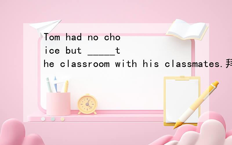 Tom had no choice but _____the classroom with his classmates.拜托各位大神A.to clean B.clean C.cleaning D.cleans 解释为什么