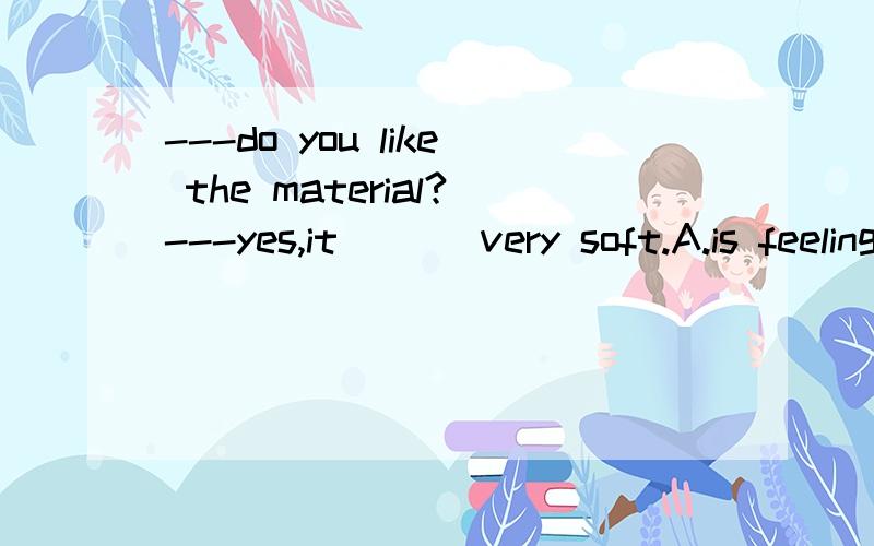 ---do you like the material?---yes,it ___very soft.A.is feeling B.felt C.feels D.is felt请问各个选项有什么区别?