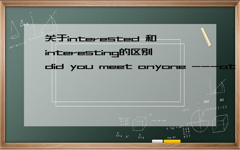 关于interested 和interesting的区别did you meet anyone ---at the party? no,in fact,i found the party rather  ---.a.interested;boring  b.interesting;bored    c.interesting  ;boring   d.   interesting ;bored为什么选 C?