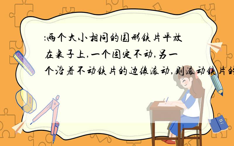 ：两个大小相同的圆形铁片平放在桌子上,一个固定不动,另一个沿着不动铁片的边缘滚动,则滚动铁片的圆心一周后所形成的圆的半径与铁片的半径之比是几比几?若圆形铁片的半径是一厘米,