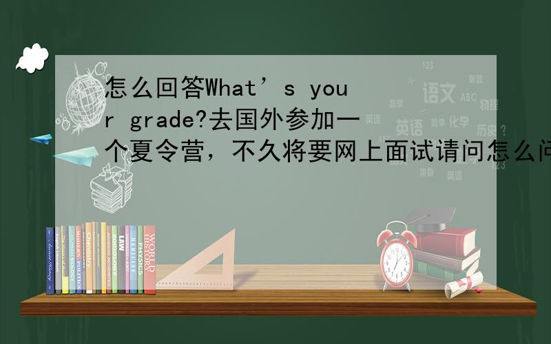 怎么回答What’s your grade?去国外参加一个夏令营，不久将要网上面试请问怎么问答What’s your grade?我知道这是问你的成绩等级吧，而不是年级该怎么回答