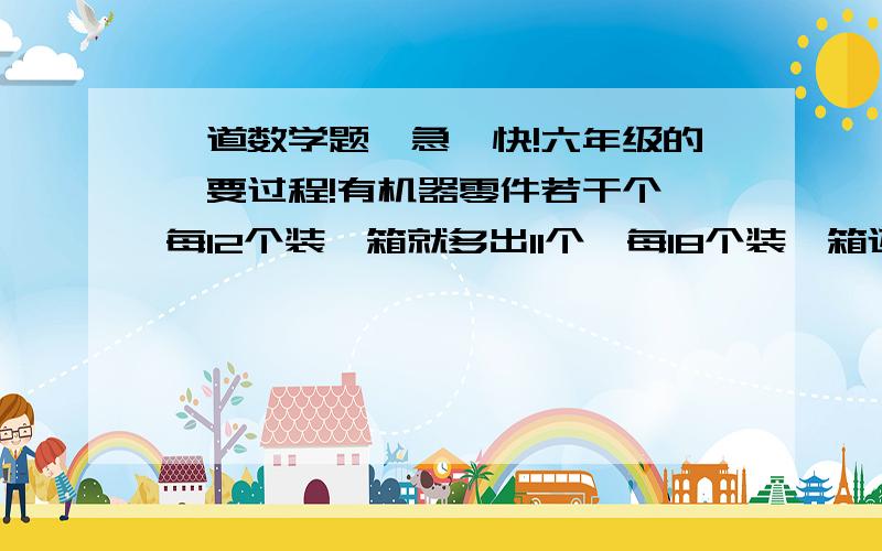 一道数学题,急,快!六年级的,要过程!有机器零件若干个,每12个装一箱就多出11个,每18个装一箱还差一个,每15个装一箱、其中有七箱多两个,已知零件在300与400之间,问零件有几个?什么意思请补充