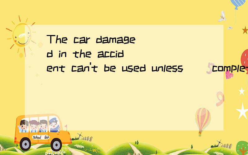 The car damaged in the accident can't be used unless__ completely.A.repaired B.to ...The car damaged in the accident can't be used unless__ completely.A.repaired B.to be repaired 我选的B,因为我觉得to be done表示的是将来被做 请详解