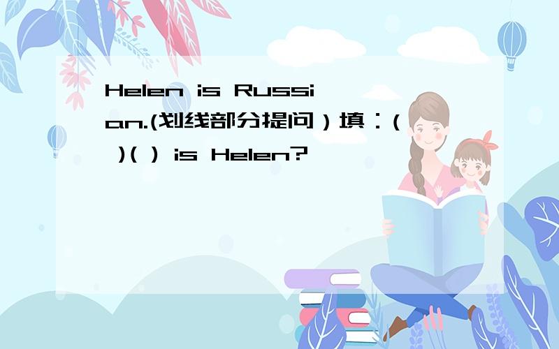 Helen is Russian.(划线部分提问）填：( )( ) is Helen?