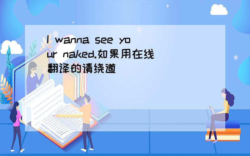 I wanna see your naked.如果用在线翻译的请绕道