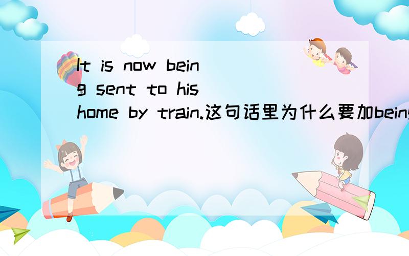 It is now being sent to his home by train.这句话里为什么要加being?能不能去掉呢?