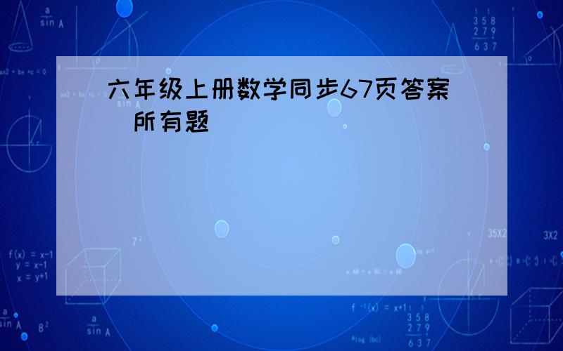 六年级上册数学同步67页答案（所有题）