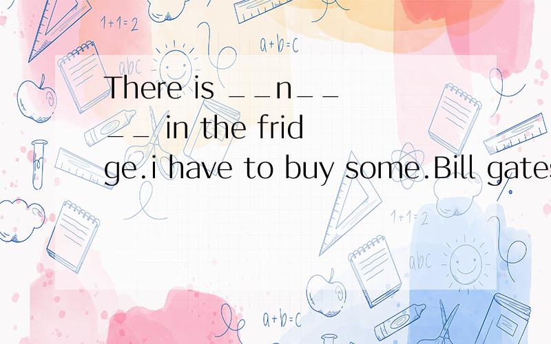 There is __n____ in the fridge.i have to buy some.Bill gates is a very __r___ man in the world.He has billions of dollars._W____ your help,Ican't finish it on time.