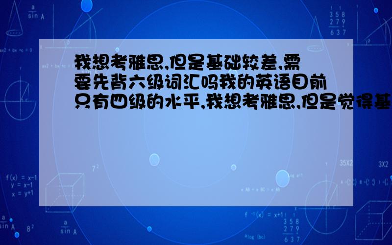 我想考雅思,但是基础较差,需要先背六级词汇吗我的英语目前只有四级的水平,我想考雅思,但是觉得基础太差,我该不该先买本六级的单词先背熟再背雅思的单词呢?