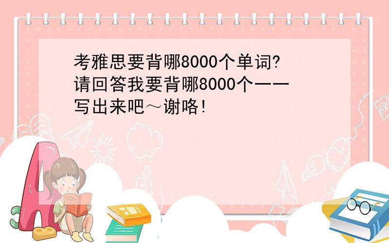 考雅思要背哪8000个单词?请回答我要背哪8000个一一写出来吧～谢咯!