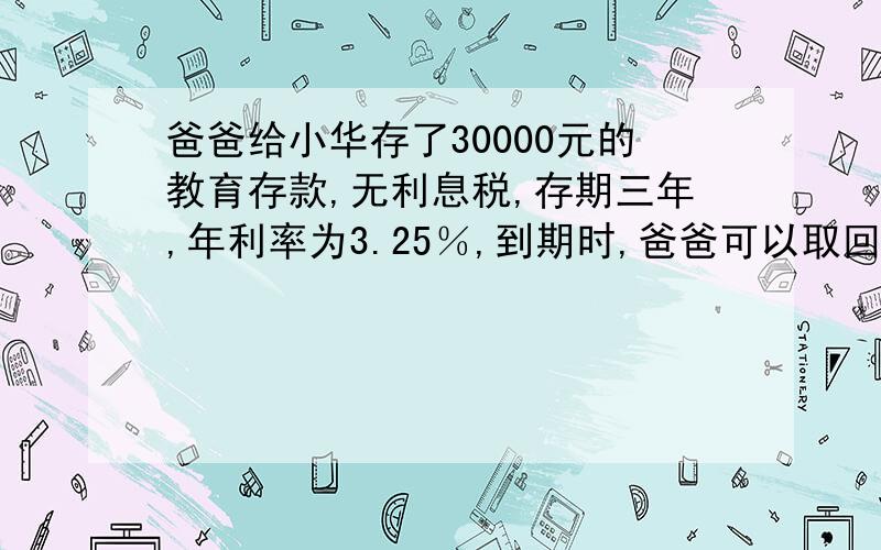 爸爸给小华存了30000元的教育存款,无利息税,存期三年,年利率为3.25％,到期时,爸爸可以取回多少元?比普通三年期存款多领多少元?（暂按5％交纳利息税)?