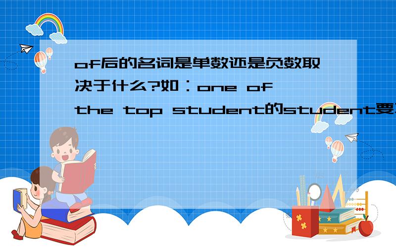 of后的名词是单数还是负数取决于什么?如：one of the top student的student要不要加s?若要加s,是为什么呢?取决于哪里?若不加s,是为什么呢?取决于哪里?