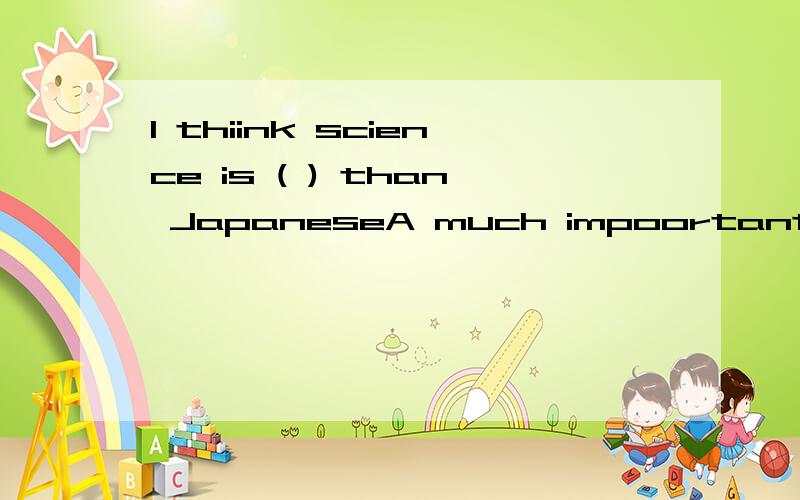 I thiink science is ( ) than JapaneseA much impoortantB.importantC.much more important D.more much important但请帮我分析下为什么不选其他的.为什么选C,