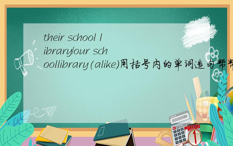 their school library/our schoollibrary(alike)用括号内的单词造句帮帮忙