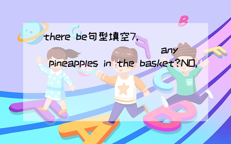 there be句型填空7.___________any pineapples in the basket?NO,____.________osme pears in it.13._______any jackets in the window?Yes,_________.____________fifteen.14.___________________a table tennis room in this new building?Yes,__________________