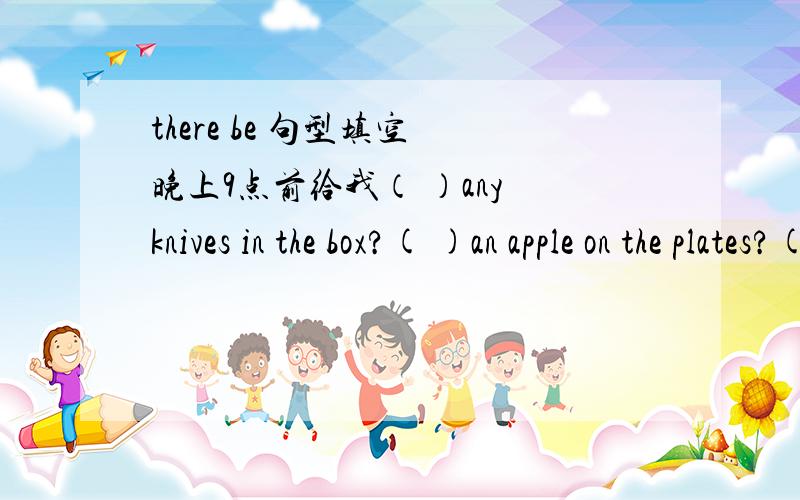 there be 句型填空 晚上9点前给我（ ）any knives in the box?( )an apple on the plates?( ) some books .