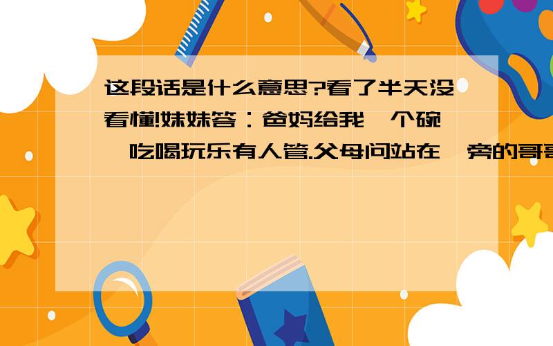 这段话是什么意思?看了半天没看懂!妹妹答：爸妈给我一个碗,吃喝玩乐有人管.父母问站在一旁的哥哥,哥哥答：爸妈给我一条棍,走遍深圳无人问!父母听了,略有感触.父亲感慨地说：爸妈给我