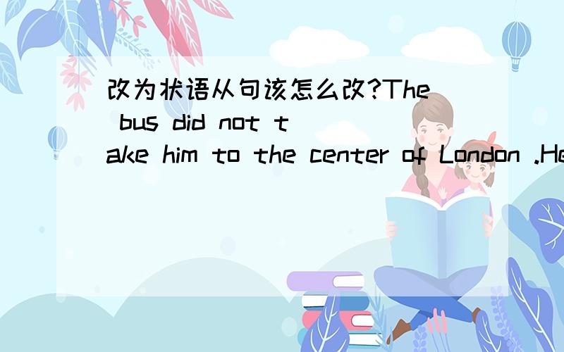 改为状语从句该怎么改?The bus did not take him to the center of London .He had hoped it would take him there改为状语从句