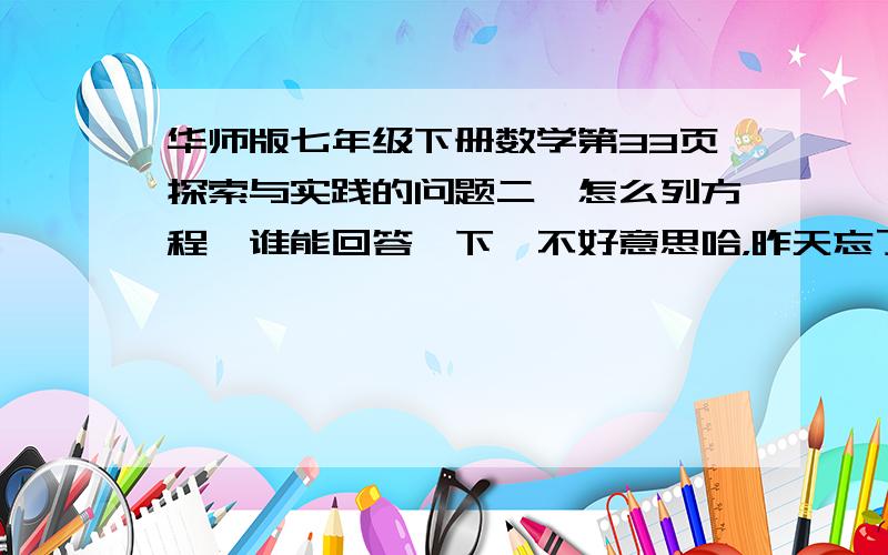 华师版七年级下册数学第33页探索与实践的问题二,怎么列方程,谁能回答一下,不好意思哈，昨天忘了写题了，偶的错。我算的答案是x=10 y=6,