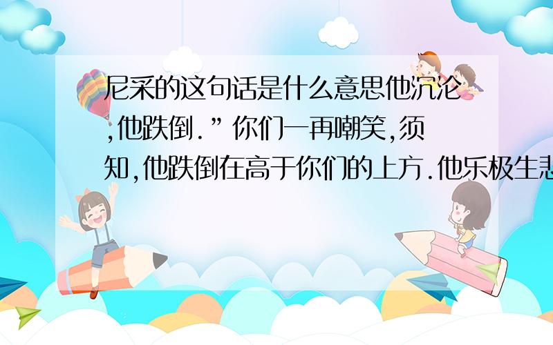 尼采的这句话是什么意思他沉沦,他跌倒.”你们一再嘲笑,须知,他跌倒在高于你们的上方.他乐极生悲,可他的强光紧接你们的黑暗.