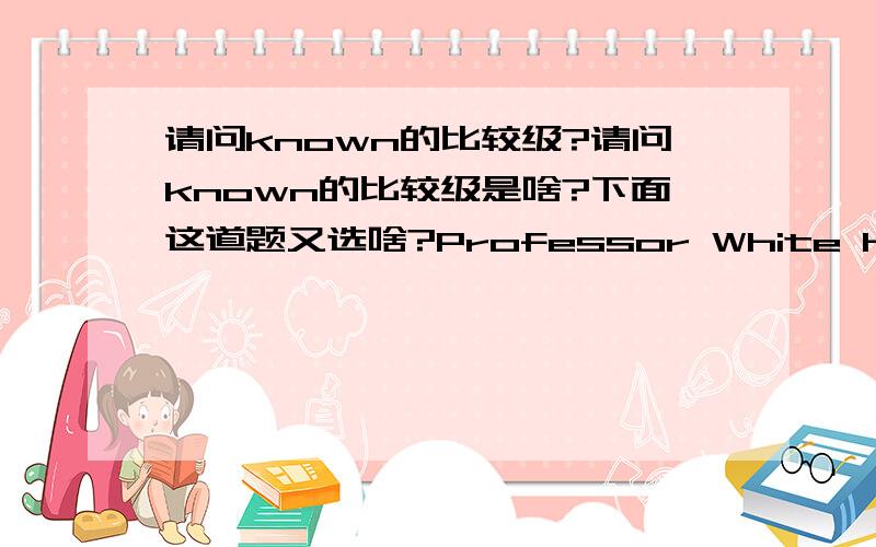 请问known的比较级?请问known的比较级是啥?下面这道题又选啥?Professor White has written some short stories,but he is _____ hnown for his plays.A.better B.more