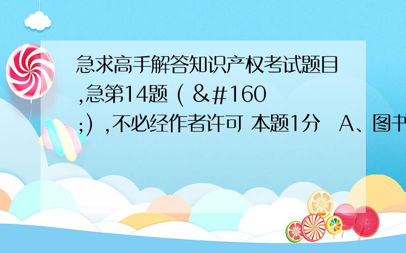 急求高手解答知识产权考试题目,急第14题 (  ) ,不必经作者许可 本题1分A、图书出版社对作品作文字性修改、删节B、图书出版社对作品作内容上的修改、删节C、报社、杂志社对作品作