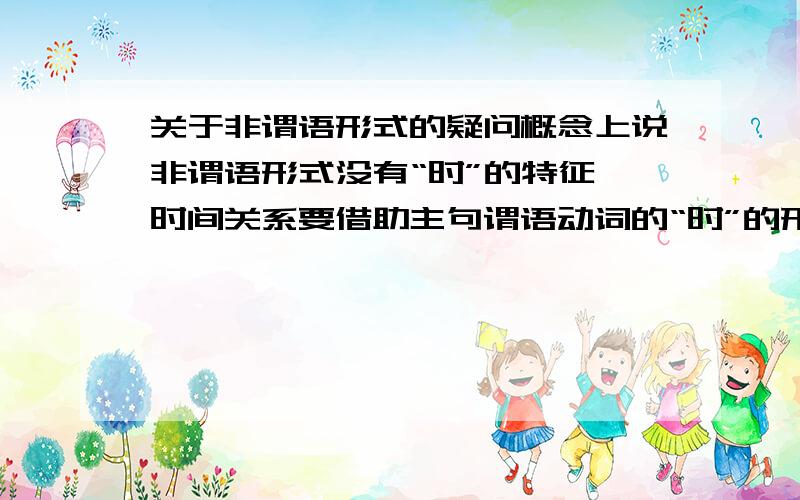 关于非谓语形式的疑问概念上说非谓语形式没有“时”的特征,时间关系要借助主句谓语动词的“时”的形式来表示.感觉理解起来挺抽象的~比如：不定式的一般式所表示的动作与谓语动词动