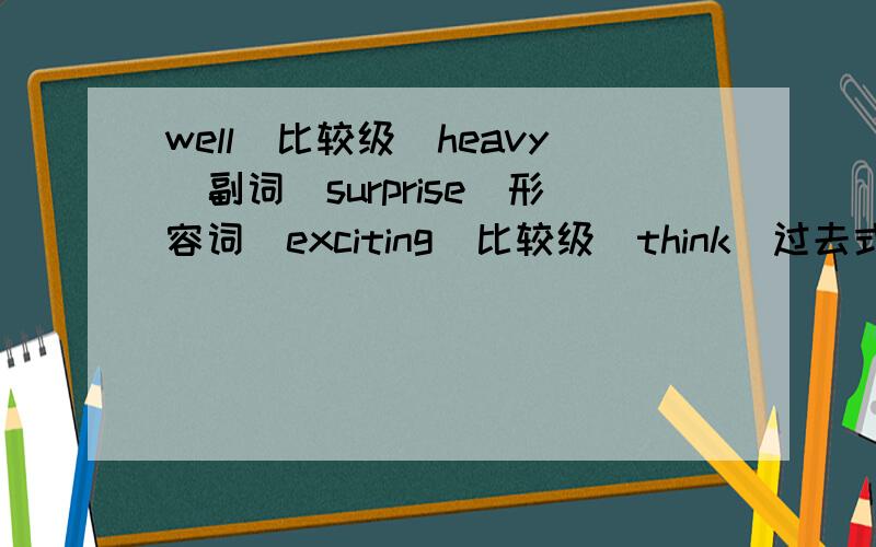 well（比较级)heavy(副词）surprise（形容词）exciting（比较级）think（过去式）noise（形容词）Speak（过去式）bad（比较级）