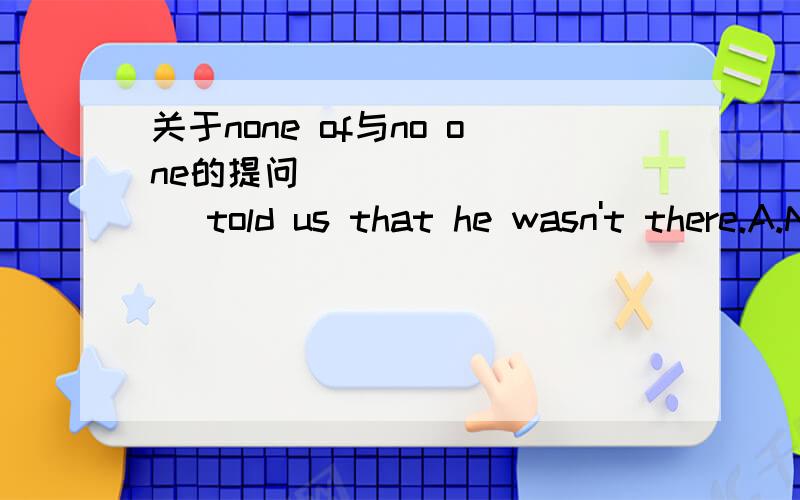 关于none of与no one的提问__________ told us that he wasn't there.A.None of nobody B.No anyone C.None of anyone D.No one请问为什么不能选C?