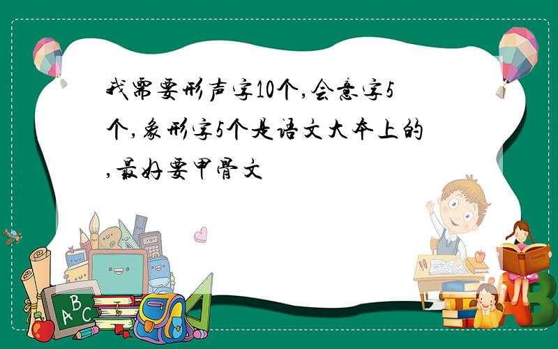 我需要形声字10个,会意字5个,象形字5个是语文大本上的,最好要甲骨文